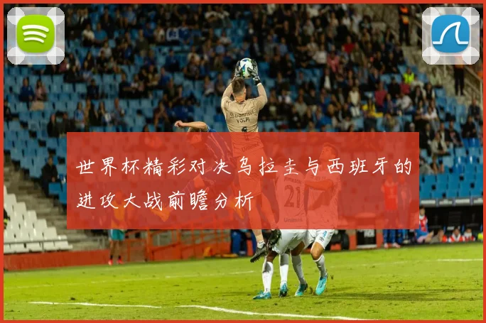 世界杯精彩对决乌拉圭与西班牙的进攻大战前瞻分析