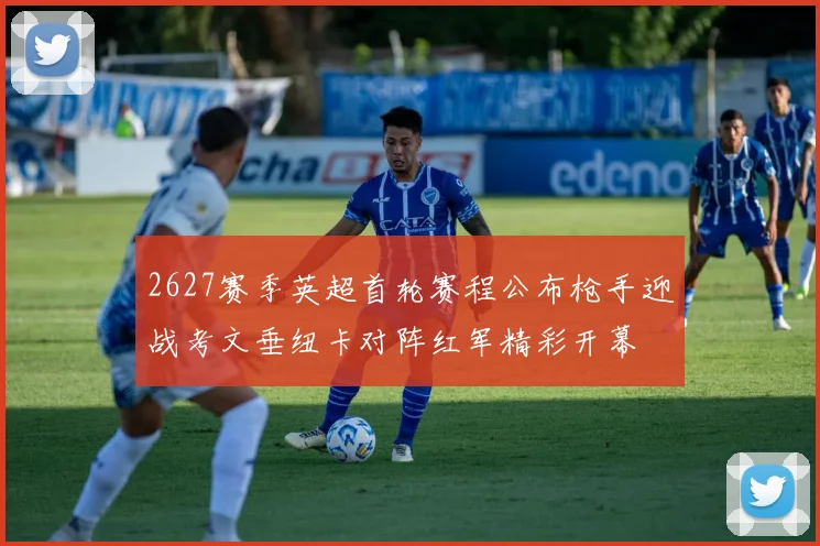 2627赛季英超首轮赛程公布枪手迎战考文垂纽卡对阵红军精彩开幕