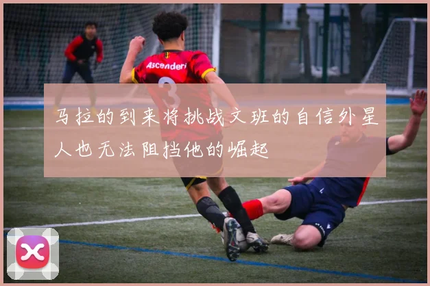 马拉的到来将挑战文班的自信外星人也无法阻挡他的崛起