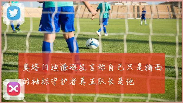 奥塔门迪谦逊发言称自己只是梅西的袖标守护者真正队长是他