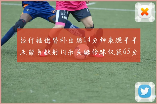 拉什福德替补出场14分钟表现平平未能贡献射门和关键传球仅获65分