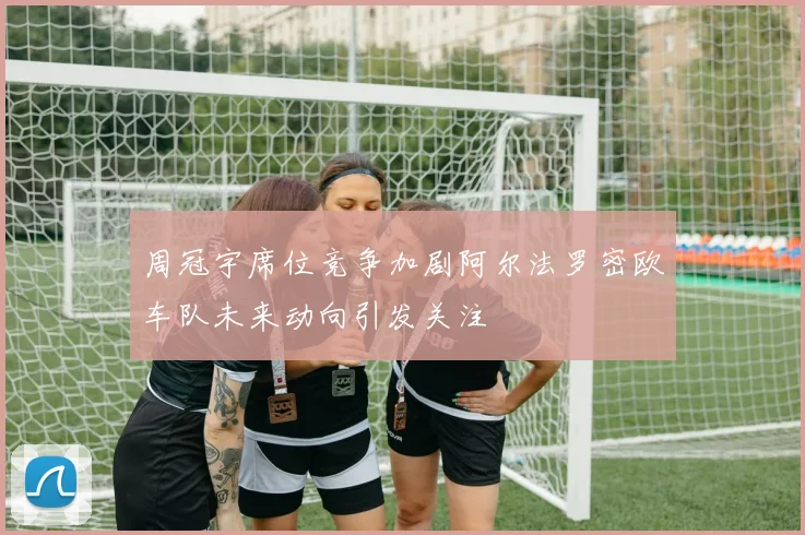 周冠宇席位竞争加剧阿尔法罗密欧车队未来动向引发关注
