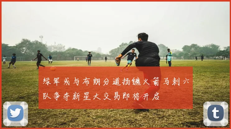 绿军或与布朗分道扬镳火箭马刺六队争夺新星大交易即将开启