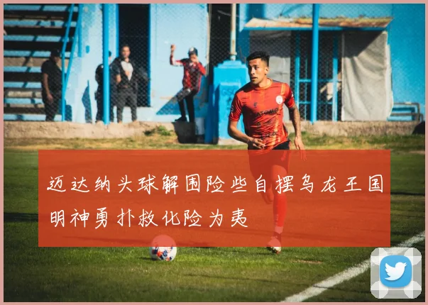 迈达纳头球解围险些自摆乌龙王国明神勇扑救化险为夷
