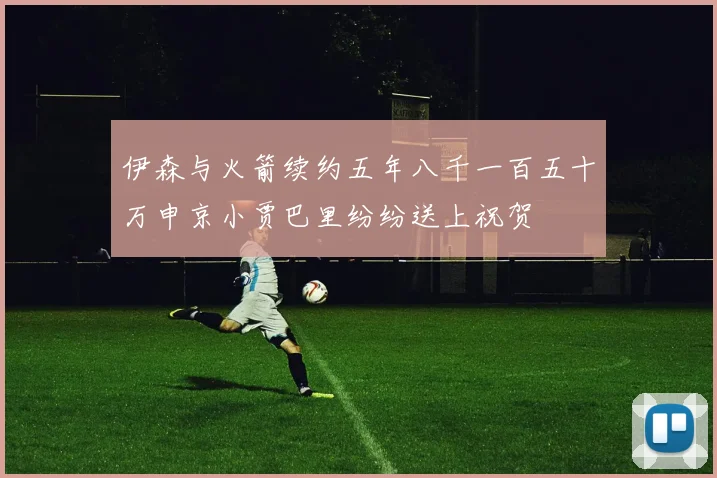 伊森与火箭续约五年八千一百五十万申京小贾巴里纷纷送上祝贺