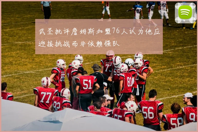 武圣批评詹姆斯加盟76人认为他应迎接挑战而非依赖强队