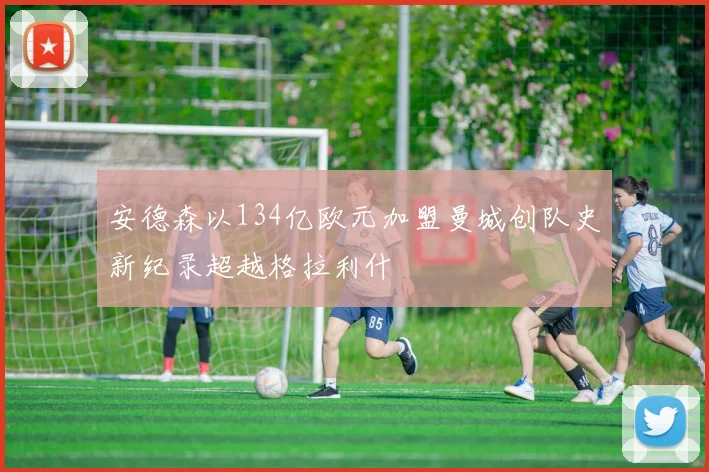 安德森以134亿欧元加盟曼城创队史新纪录超越格拉利什
