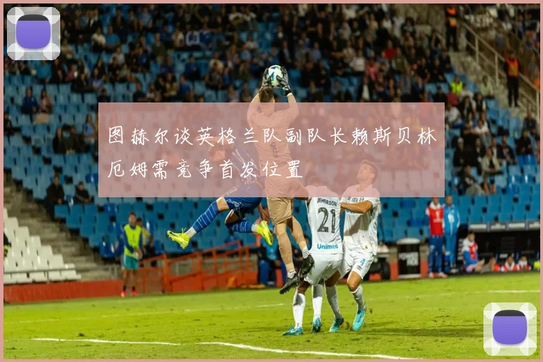 图赫尔谈英格兰队副队长赖斯贝林厄姆需竞争首发位置