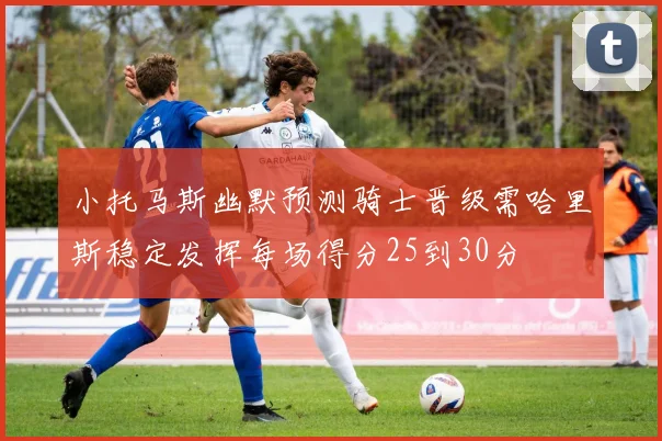 小托马斯幽默预测骑士晋级需哈里斯稳定发挥每场得分25到30分