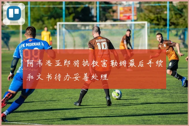 阿韦洛亚即将执教富勒姆最后手续和文书待办妥善处理
