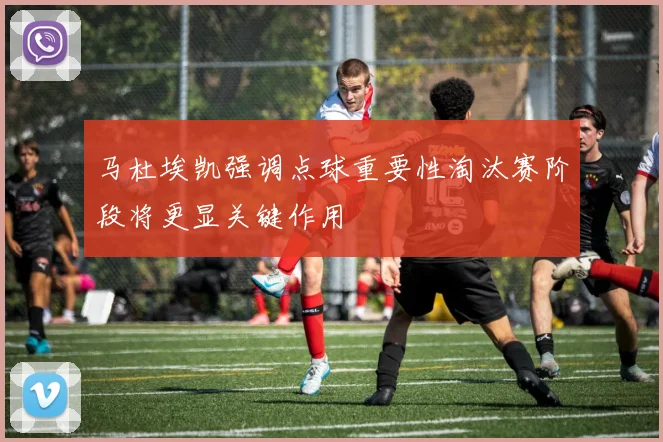 马杜埃凯强调点球重要性淘汰赛阶段将更显关键作用