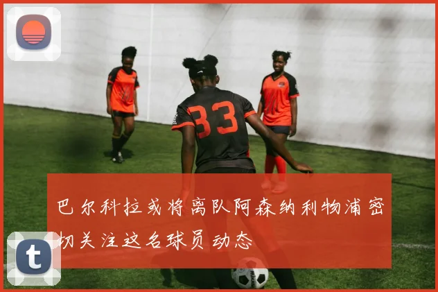 巴尔科拉或将离队阿森纳利物浦密切关注这名球员动态
