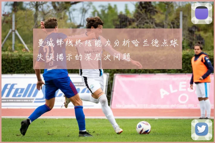 曼城锋线终结能力分析哈兰德点球失误揭示的深层次问题