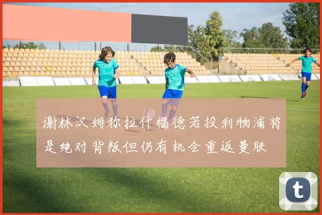 谢林汉姆称拉什福德若投利物浦将是绝对背叛但仍有机会重返曼联
