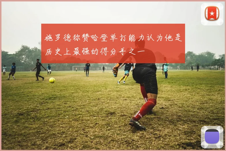 施罗德称赞哈登单打能力认为他是历史上最强的得分手之一