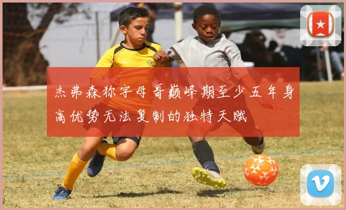 杰弗森称字母哥巅峰期至少五年身高优势无法复制的独特天赋
