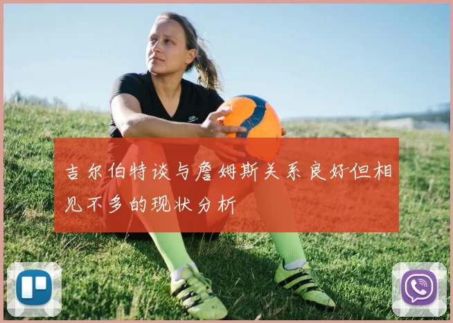 吉尔伯特谈与詹姆斯关系良好但相见不多的现状分析